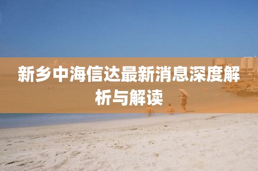 新鄉(xiāng)中海信達(dá)最新消息深度解析與解讀