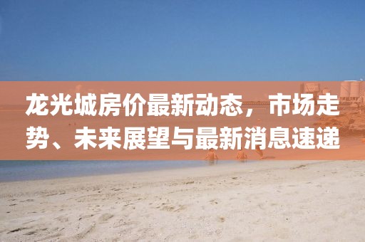 龍光城房價(jià)最新動(dòng)態(tài)，市場走勢、未來展望與最新消息速遞