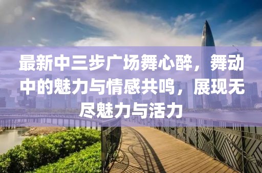 最新中三步廣場舞心醉，舞動中的魅力與情感共鳴，展現(xiàn)無盡魅力與活力
