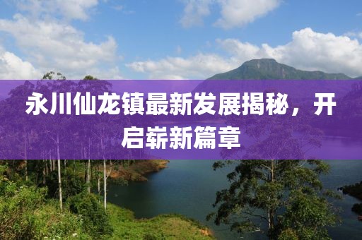 永川仙龍鎮(zhèn)最新發(fā)展揭秘，開啟嶄新篇章