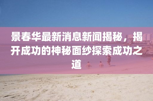 景春華最新消息新聞揭秘，揭開成功的神秘面紗探索成功之道