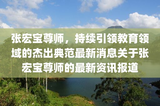 張宏寶尊師，持續(xù)引領(lǐng)教育領(lǐng)域的杰出典范最新消息關(guān)于張宏寶尊師的最新資訊報(bào)道