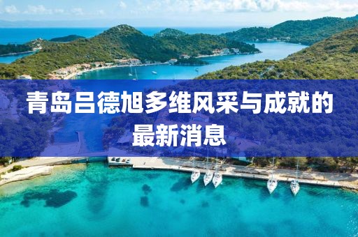 青島呂德旭多維風(fēng)采與成就的最新消息