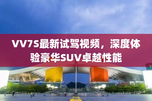 VV7S最新試駕視頻，深度體驗豪華SUV卓越性能