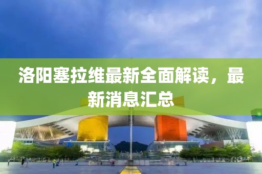 洛陽塞拉維最新全面解讀，最新消息匯總