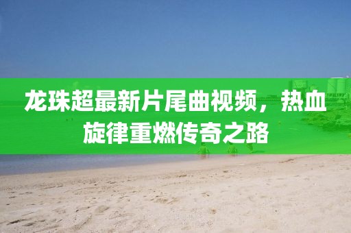 龍珠超最新片尾曲視頻，熱血旋律重燃傳奇之路