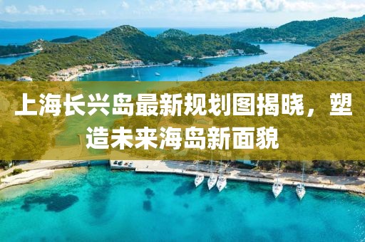 上海長興島最新規(guī)劃圖揭曉，塑造未來海島新面貌