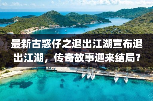 最新古惑仔之退出江湖宣布退出江湖，傳奇故事迎來結(jié)局？