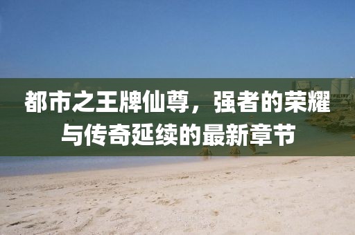 都市之王牌仙尊，強(qiáng)者的榮耀與傳奇延續(xù)的最新章節(jié)
