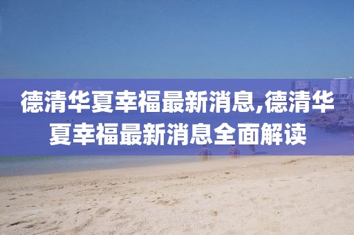 德清華夏幸福最新消息,德清華夏幸福最新消息全面解讀