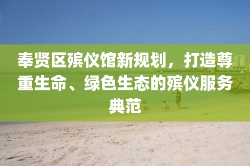 奉賢區(qū)殯儀館新規(guī)劃，打造尊重生命、綠色生態(tài)的殯儀服務(wù)典范