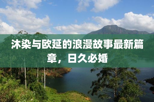 沐染與歐延的浪漫故事最新篇章，日久必婚