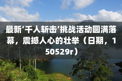 最新‘千人斬?fù)簟魬?zhàn)活動圓滿落幕，震撼人心的壯舉（日期，150529r）