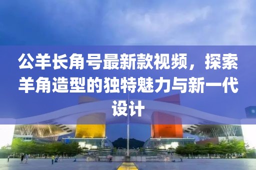 公羊長角號最新款視頻，探索羊角造型的獨特魅力與新一代設(shè)計
