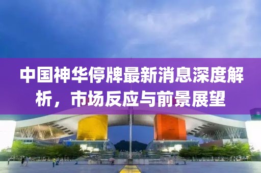 中國(guó)神華停牌最新消息深度解析，市場(chǎng)反應(yīng)與前景展望