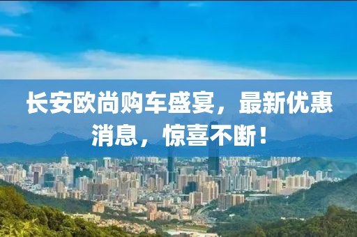 長(zhǎng)安歐尚購(gòu)車盛宴，最新優(yōu)惠消息，驚喜不斷！