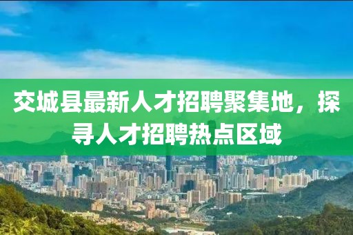 交城縣最新人才招聘聚集地，探尋人才招聘熱點區(qū)域