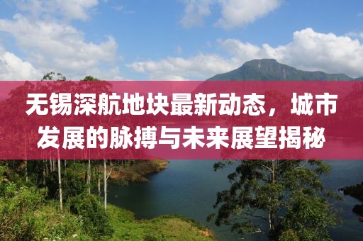 無錫深航地塊最新動態(tài)，城市發(fā)展的脈搏與未來展望揭秘