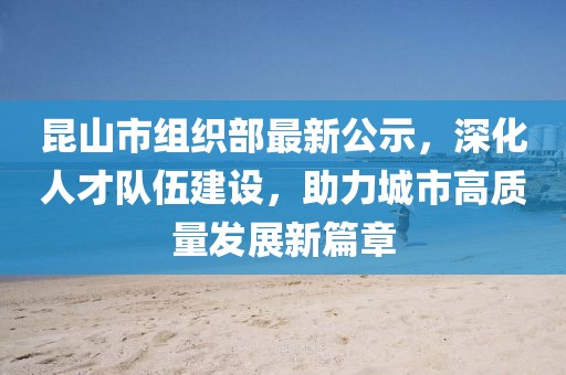 昆山市組織部最新公示，深化人才隊伍建設(shè)，助力城市高質(zhì)量發(fā)展新篇章