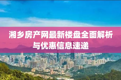 湘鄉(xiāng)房產(chǎn)網(wǎng)最新樓盤全面解析與優(yōu)惠信息速遞