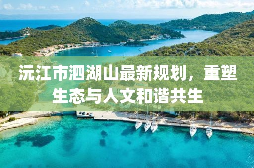 沅江市泗湖山最新規(guī)劃，重塑生態(tài)與人文和諧共生