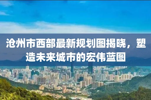 滄州市西部最新規(guī)劃圖揭曉，塑造未來城市的宏偉藍圖