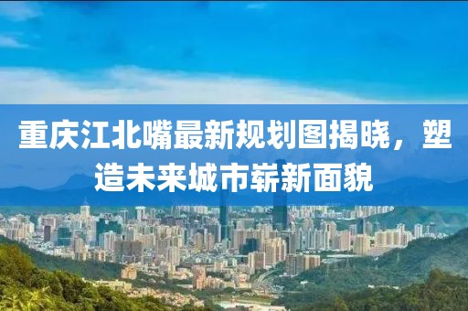 重慶江北嘴最新規(guī)劃圖揭曉，塑造未來城市嶄新面貌