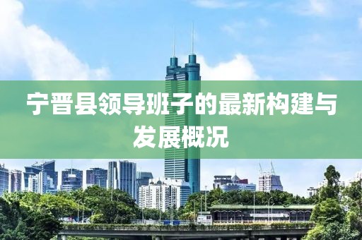 寧晉縣領(lǐng)導(dǎo)班子的最新構(gòu)建與發(fā)展概況