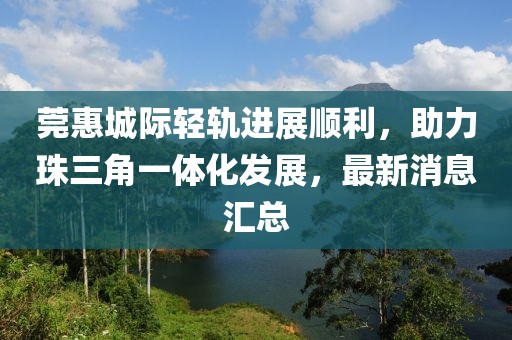 莞惠城際輕軌進(jìn)展順利，助力珠三角一體化發(fā)展，最新消息匯總