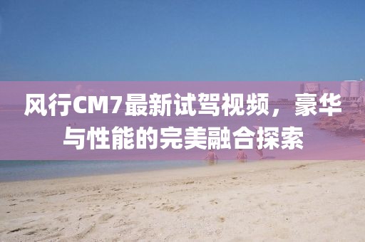 風(fēng)行CM7最新試駕視頻，豪華與性能的完美融合探索