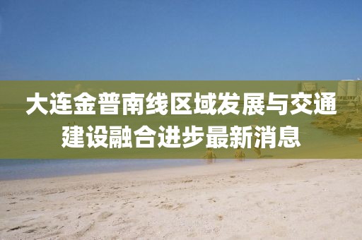 大連金普南線區(qū)域發(fā)展與交通建設(shè)融合進(jìn)步最新消息