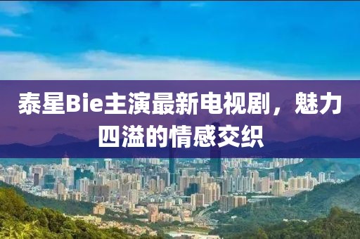 泰星Bie主演最新電視劇，魅力四溢的情感交織