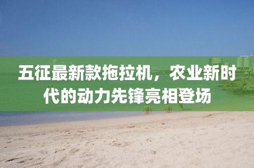 五征最新款拖拉機，農業(yè)新時代的動力先鋒亮相登場