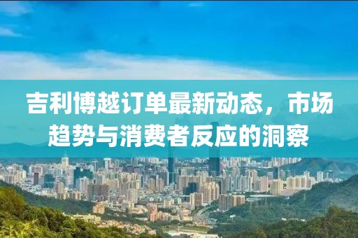 吉利博越訂單最新動態(tài)，市場趨勢與消費者反應的洞察