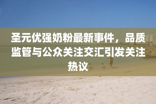 圣元優(yōu)強奶粉最新事件，品質(zhì)監(jiān)管與公眾關(guān)注交匯引發(fā)關(guān)注熱議