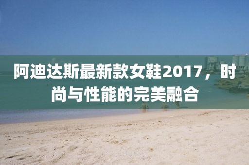 阿迪達(dá)斯最新款女鞋2017，時尚與性能的完美融合