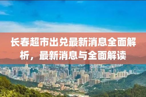 長(zhǎng)春超市出兌最新消息全面解析，最新消息與全面解讀