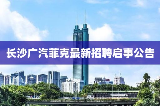 長(zhǎng)沙廣汽菲克最新招聘啟事公告