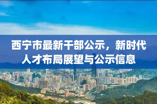 西寧市最新干部公示，新時代人才布局展望與公示信息