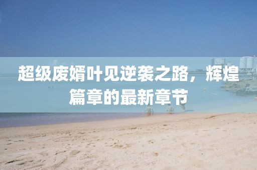 超級(jí)廢婿葉見逆襲之路，輝煌篇章的最新章節(jié)