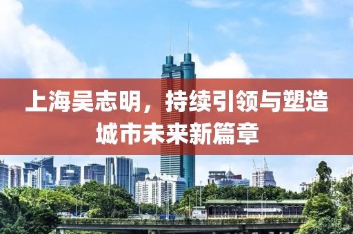 上海吳志明，持續(xù)引領(lǐng)與塑造城市未來新篇章
