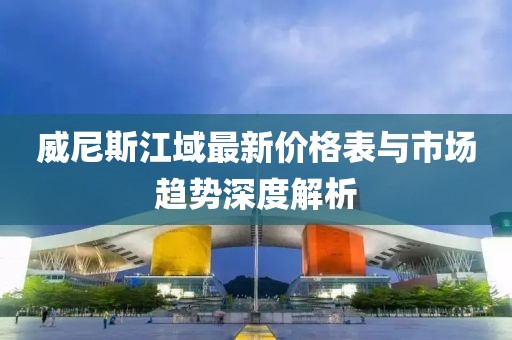 威尼斯江域最新價格表與市場趨勢深度解析