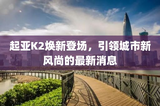 起亞K2煥新登場，引領(lǐng)城市新風(fēng)尚的最新消息