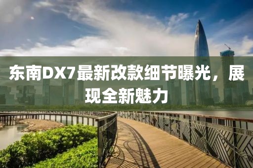 東南DX7最新改款細(xì)節(jié)曝光，展現(xiàn)全新魅力