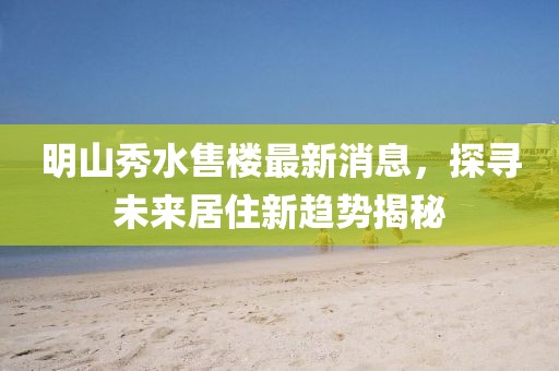 明山秀水售樓最新消息，探尋未來居住新趨勢揭秘