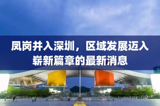 鳳崗并入深圳，區(qū)域發(fā)展邁入嶄新篇章的最新消息
