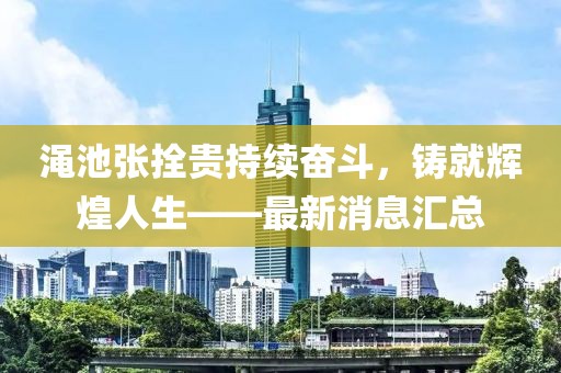 澠池張拴貴持續(xù)奮斗，鑄就輝煌人生——最新消息匯總