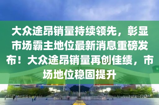 大眾途昂銷量持續(xù)領(lǐng)先，彰顯市場霸主地位最新消息重磅發(fā)布！大眾途昂銷量再創(chuàng)佳績，市場地位穩(wěn)固提升