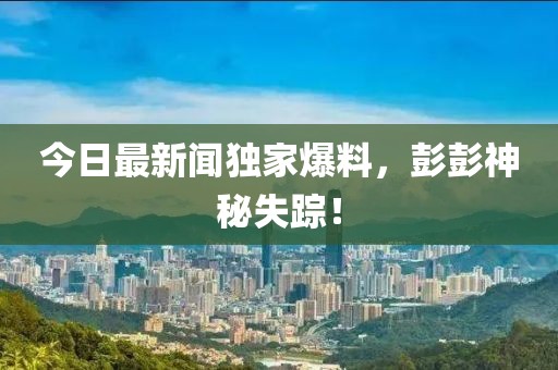 今日最新聞獨(dú)家爆料，彭彭神秘失蹤！