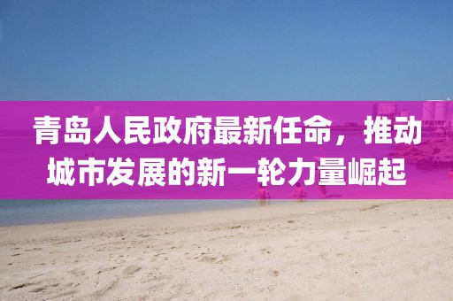 青島人民政府最新任命，推動(dòng)城市發(fā)展的新一輪力量崛起